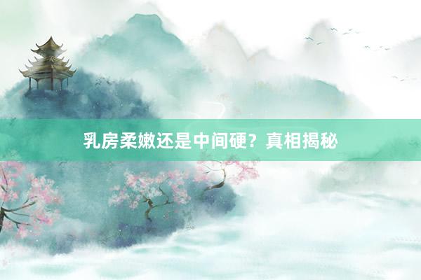 乳房柔嫩还是中间硬？真相揭秘