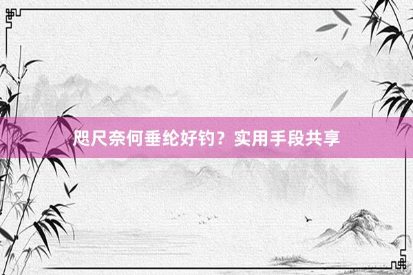 咫尺奈何垂纶好钓？实用手段共享